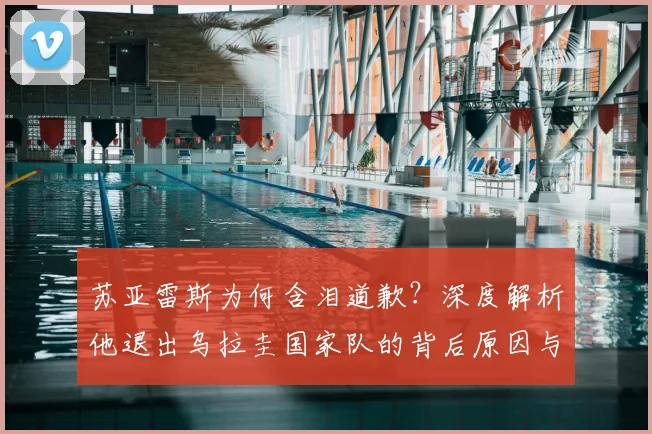 苏亚雷斯为何含泪道歉？深度解析他退出乌拉圭国家队的背后原因与后续影响