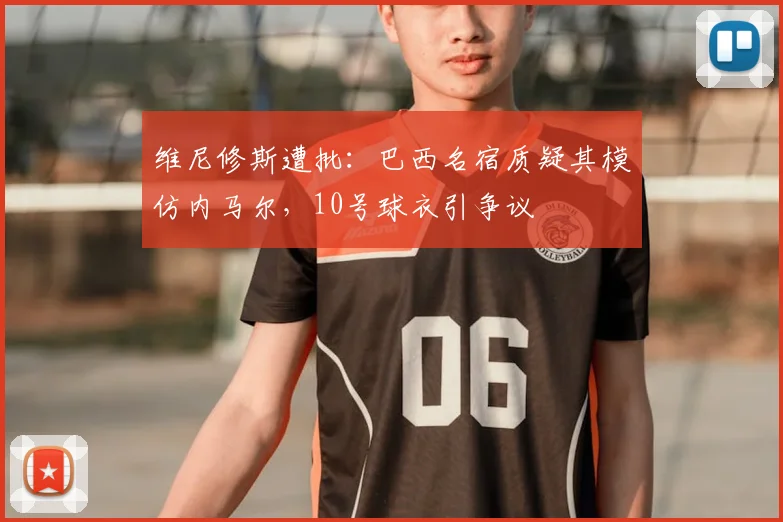 维尼修斯遭批：巴西名宿质疑其模仿内马尔，10号球衣引争议