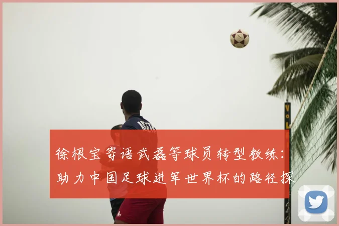 徐根宝寄语武磊等球员转型教练：助力中国足球进军世界杯的路径探索