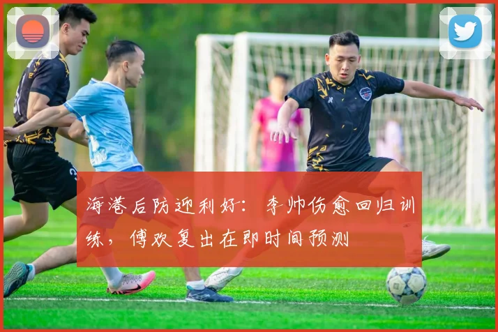 海港后防迎利好：李帅伤愈回归训练，傅欢复出在即时间预测