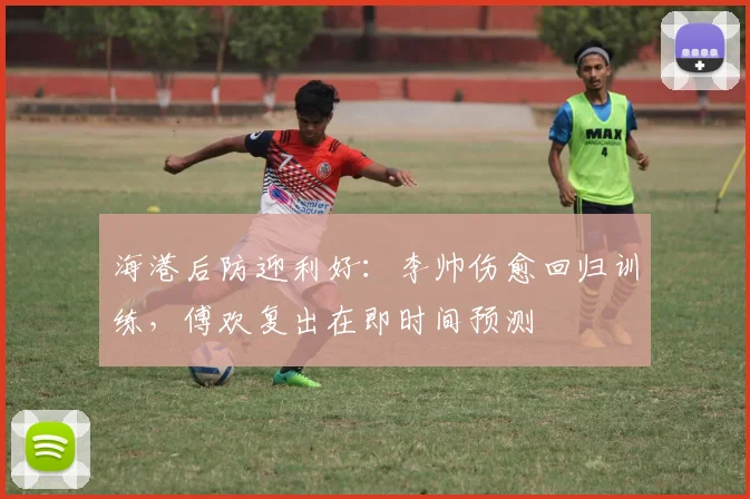 海港后防迎利好：李帅伤愈回归训练，傅欢复出在即时间预测