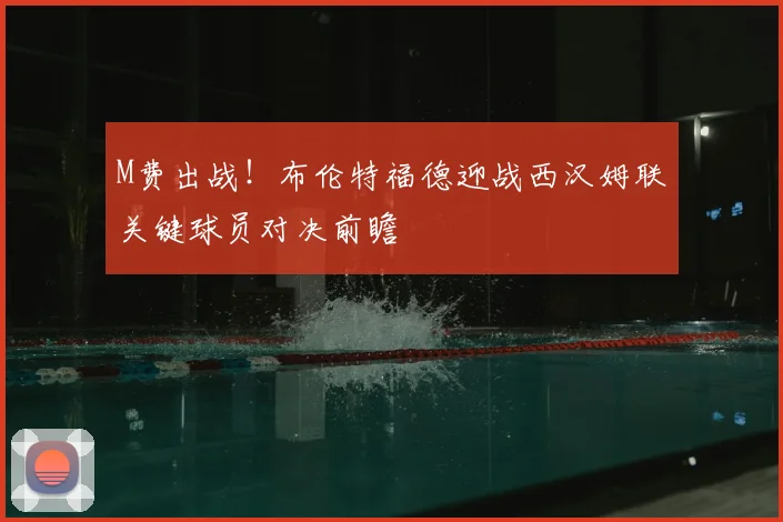 M费出战！布伦特福德迎战西汉姆联关键球员对决前瞻