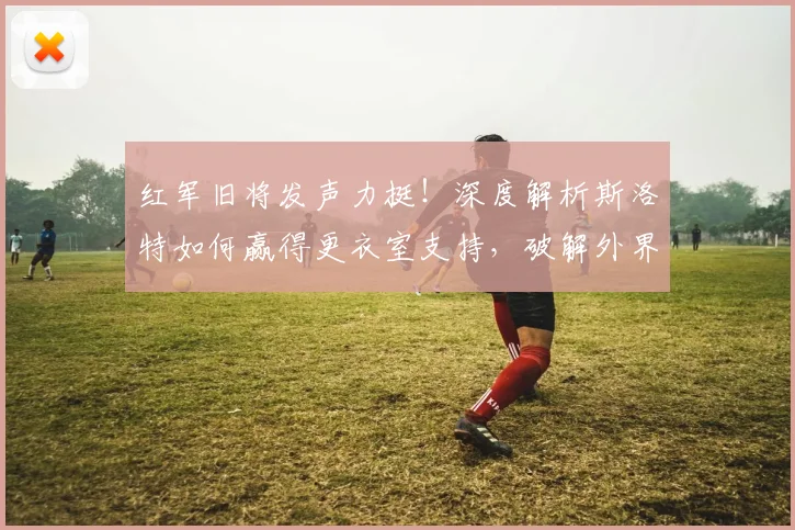 红军旧将发声力挺！深度解析斯洛特如何赢得更衣室支持，破解外界质疑