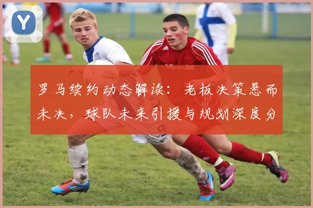罗马续约动态解读：老板决策悬而未决，球队未来引援与规划深度分析