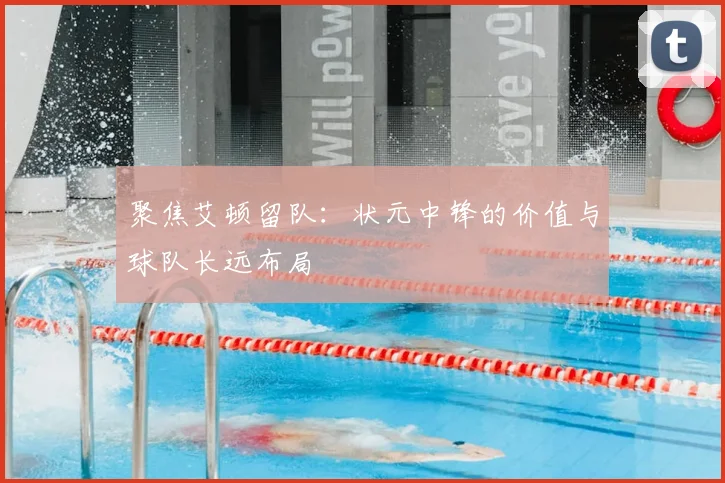 聚焦艾顿留队：状元中锋的价值与球队长远布局