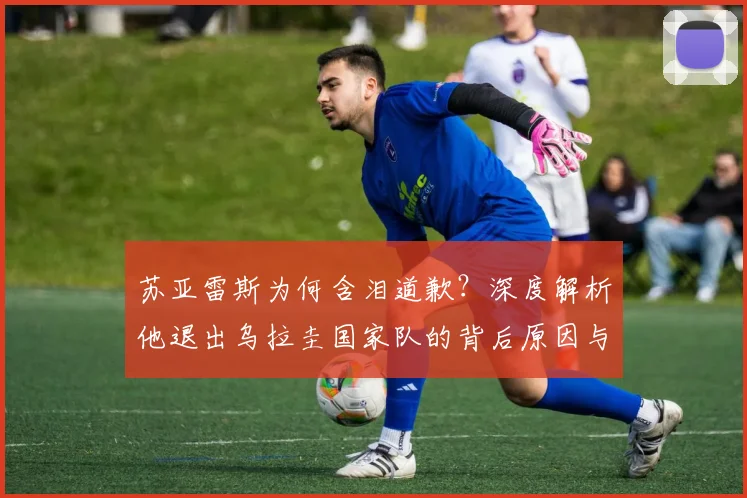 苏亚雷斯为何含泪道歉？深度解析他退出乌拉圭国家队的背后原因与后续影响